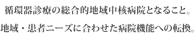 循環器診療の総合的地域中核病院となること。
地域・患者ニーズに合わせた病院機能への転換。