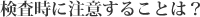 検査時に注意することは？