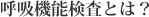 呼吸機能検査とは？