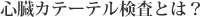 心臓カテーテル検査とは？