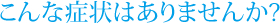 こんな症状はありませんか?